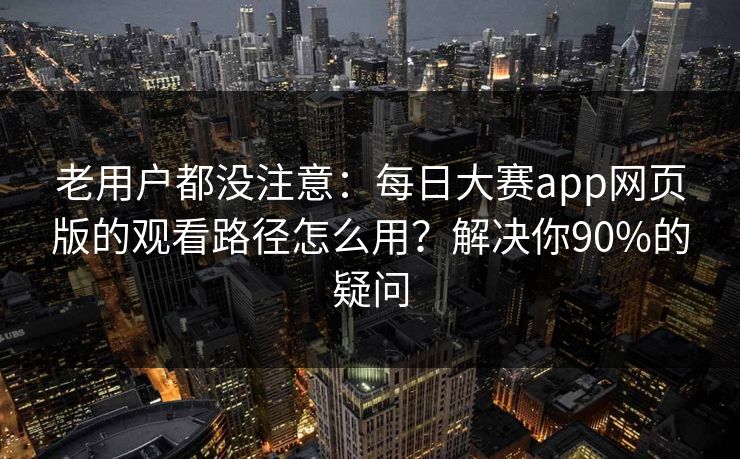 老用户都没注意：每日大赛app网页版的观看路径怎么用？解决你90%的疑问