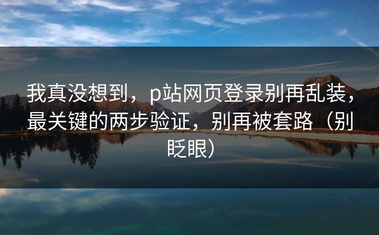 我真没想到，p站网页登录别再乱装，最关键的两步验证，别再被套路（别眨眼）