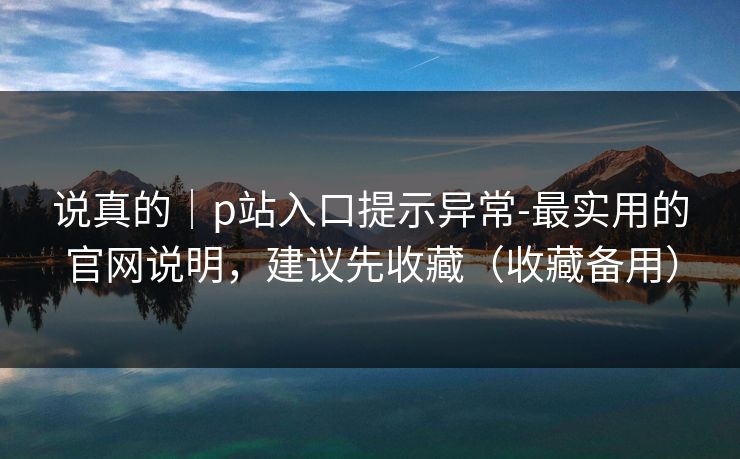 说真的｜p站入口提示异常-最实用的官网说明，建议先收藏（收藏备用）
