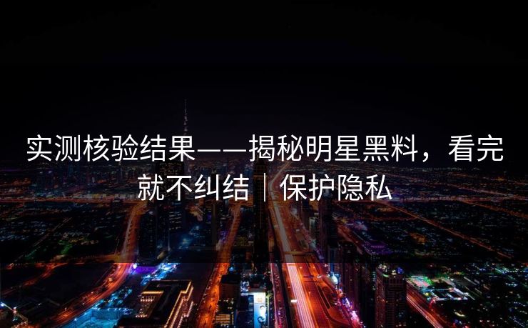 实测核验结果——揭秘明星黑料，看完就不纠结｜保护隐私