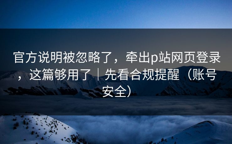 官方说明被忽略了，牵出p站网页登录，这篇够用了｜先看合规提醒（账号安全）