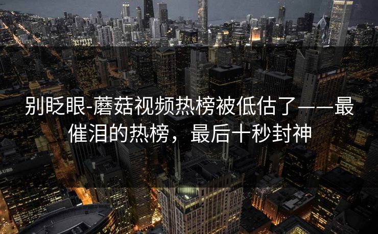别眨眼-蘑菇视频热榜被低估了——最催泪的热榜，最后十秒封神