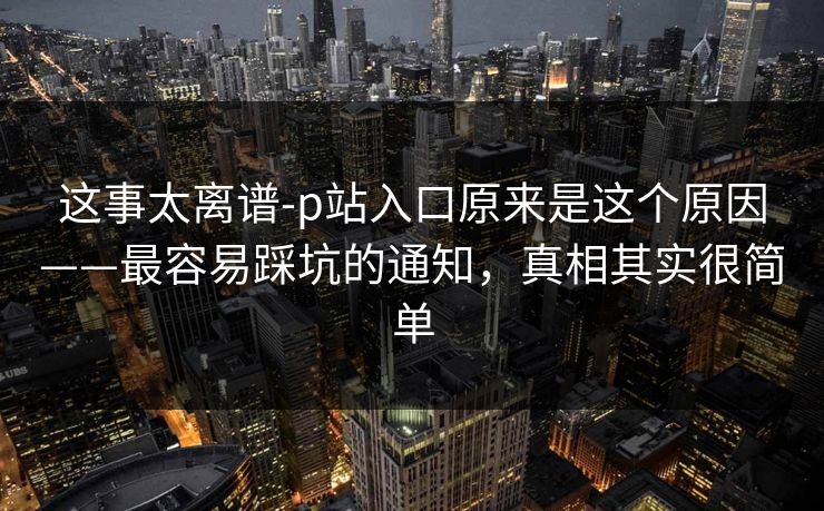 这事太离谱-p站入口原来是这个原因——最容易踩坑的通知，真相其实很简单