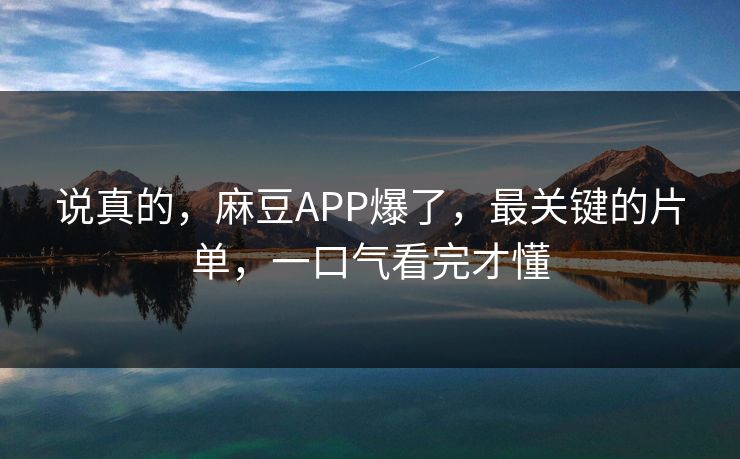 说真的，麻豆APP爆了，最关键的片单，一口气看完才懂