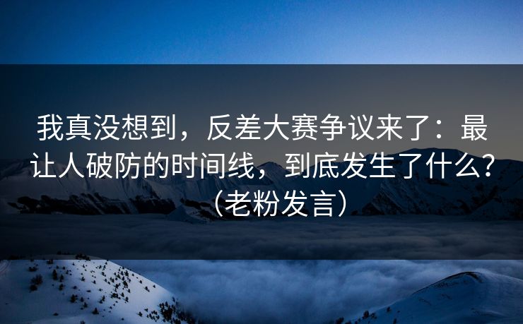 我真没想到，反差大赛争议来了：最让人破防的时间线，到底发生了什么？（老粉发言）