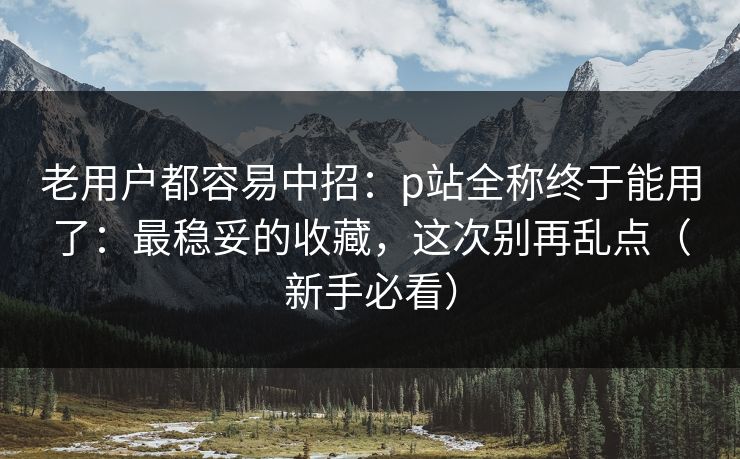 老用户都容易中招：p站全称终于能用了：最稳妥的收藏，这次别再乱点（新手必看）