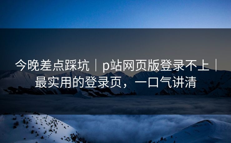 今晚差点踩坑｜p站网页版登录不上｜最实用的登录页，一口气讲清