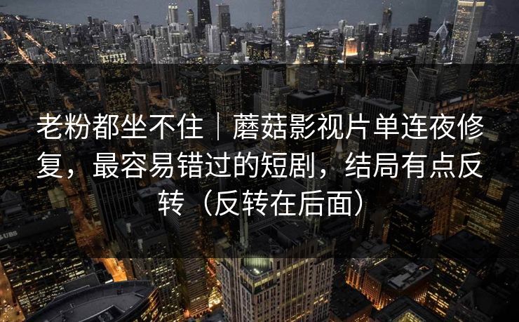 老粉都坐不住｜蘑菇影视片单连夜修复，最容易错过的短剧，结局有点反转（反转在后面）