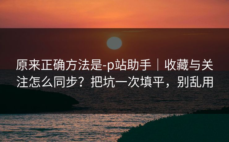 原来正确方法是-p站助手｜收藏与关注怎么同步？把坑一次填平，别乱用