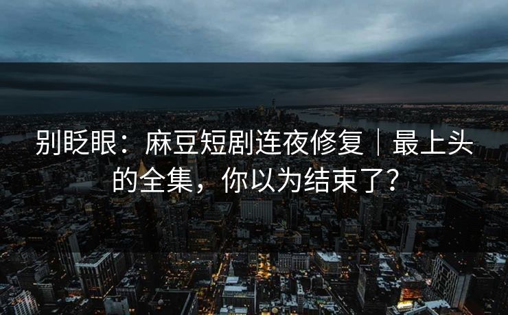 别眨眼：麻豆短剧连夜修复｜最上头的全集，你以为结束了？