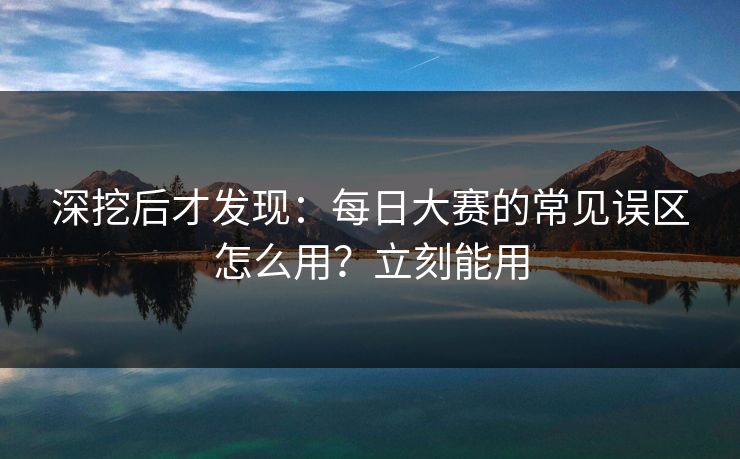 深挖后才发现：每日大赛的常见误区怎么用？立刻能用