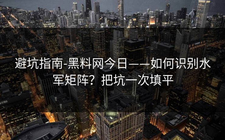 避坑指南-黑料网今日——如何识别水军矩阵？把坑一次填平