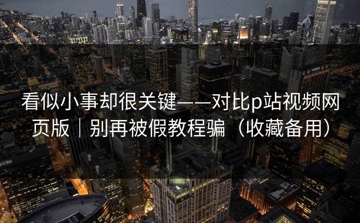 看似小事却很关键——对比p站视频网页版｜别再被假教程骗（收藏备用）