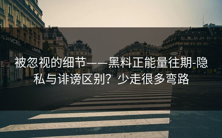 被忽视的细节——黑料正能量往期-隐私与诽谤区别？少走很多弯路