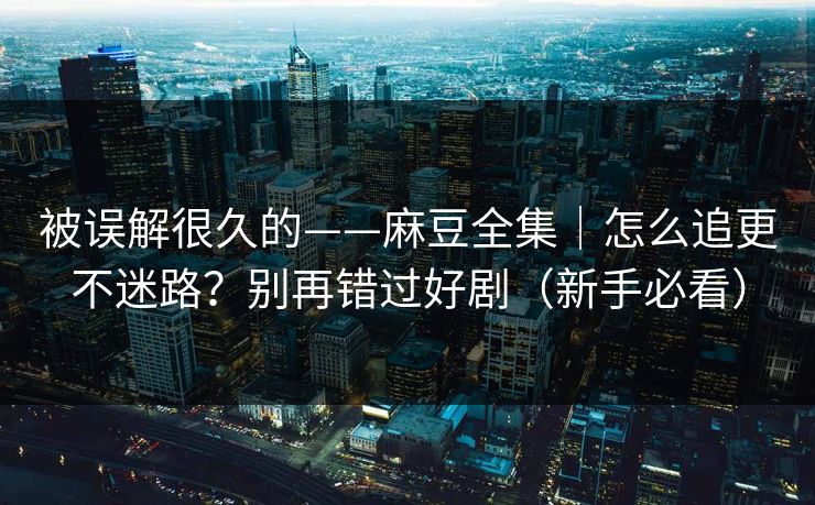被误解很久的——麻豆全集｜怎么追更不迷路？别再错过好剧（新手必看）