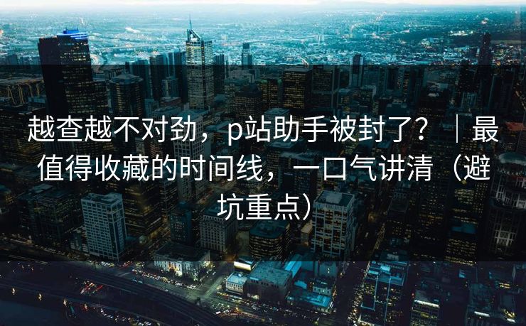 越查越不对劲，p站助手被封了？｜最值得收藏的时间线，一口气讲清（避坑重点）