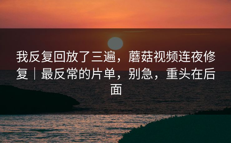 我反复回放了三遍，蘑菇视频连夜修复｜最反常的片单，别急，重头在后面