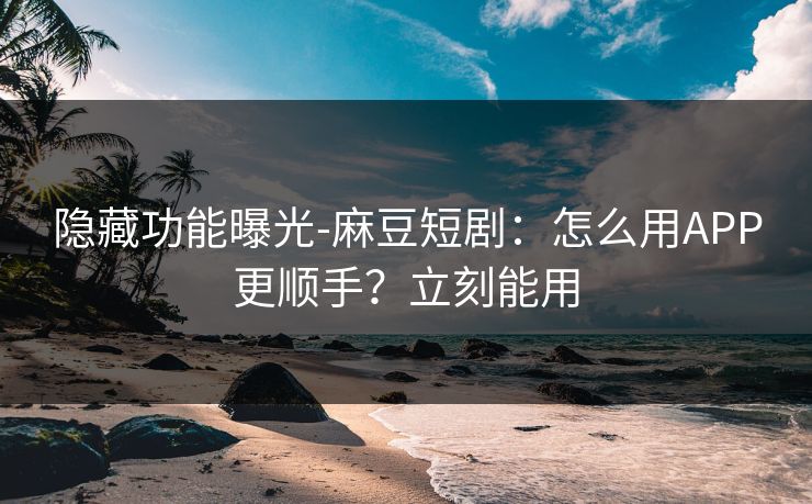 隐藏功能曝光-麻豆短剧：怎么用APP更顺手？立刻能用