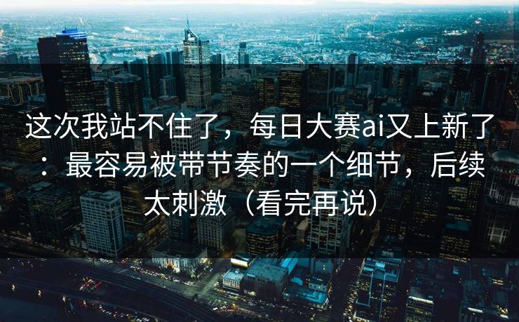 这次我站不住了，每日大赛ai又上新了：最容易被带节奏的一个细节，后续太刺激（看完再说）
