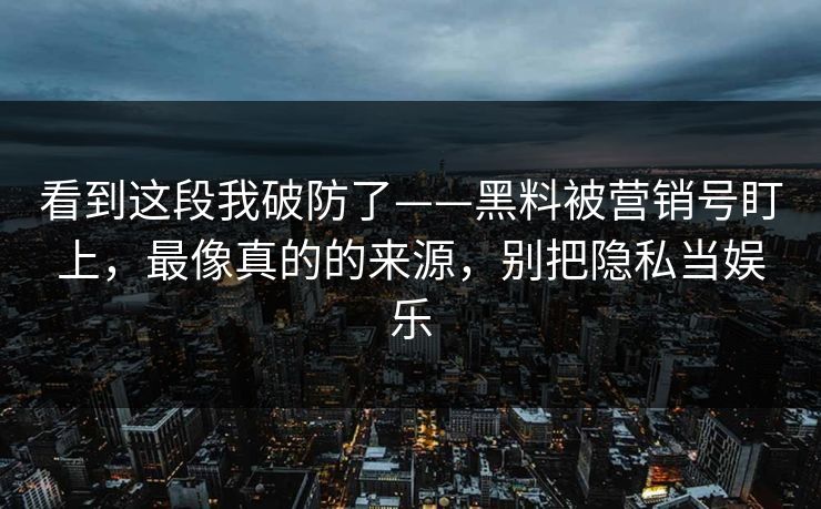 看到这段我破防了——黑料被营销号盯上，最像真的的来源，别把隐私当娱乐