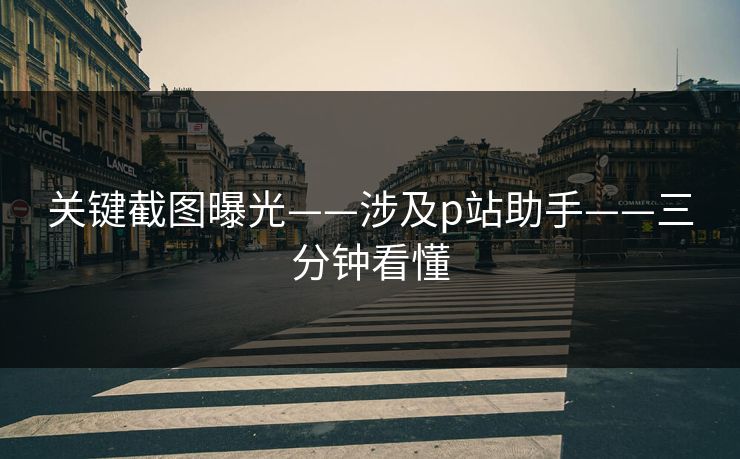关键截图曝光——涉及p站助手——三分钟看懂