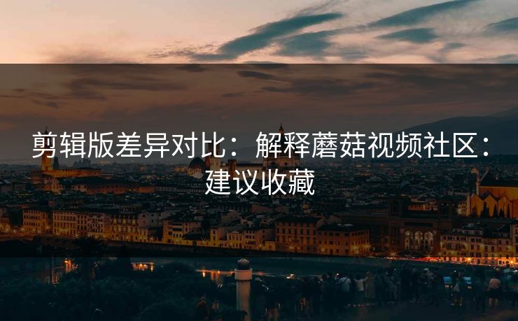 剪辑版差异对比：解释蘑菇视频社区：建议收藏