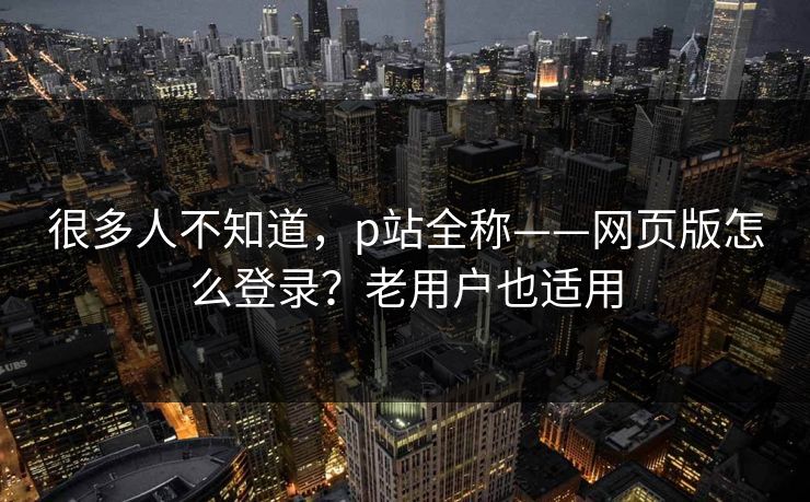 很多人不知道，p站全称——网页版怎么登录？老用户也适用