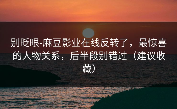 别眨眼-麻豆影业在线反转了，最惊喜的人物关系，后半段别错过（建议收藏）
