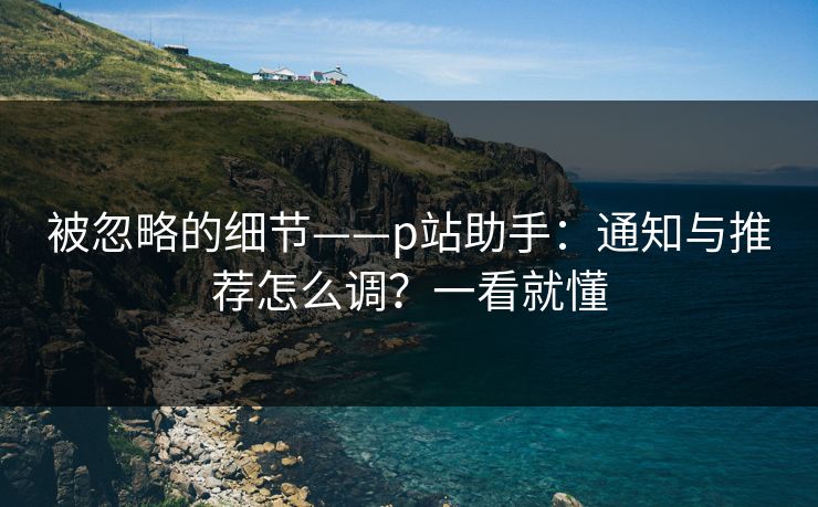 被忽略的细节——p站助手：通知与推荐怎么调？一看就懂