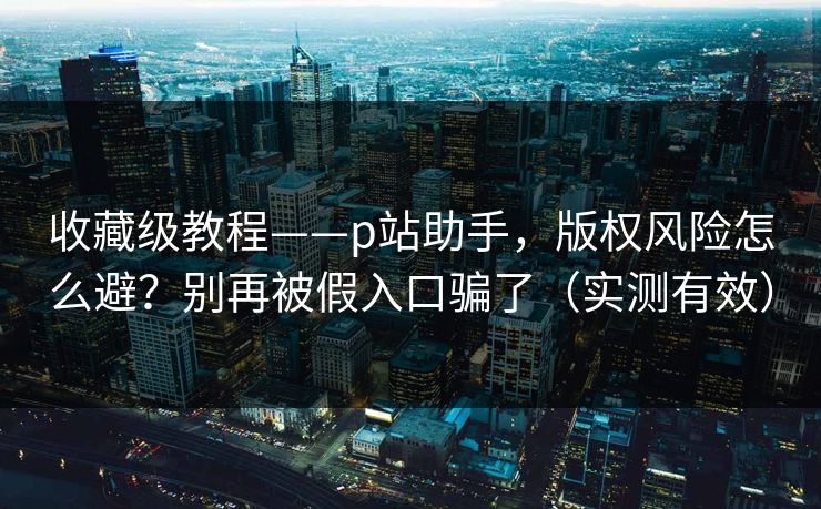 收藏级教程——p站助手，版权风险怎么避？别再被假入口骗了（实测有效）