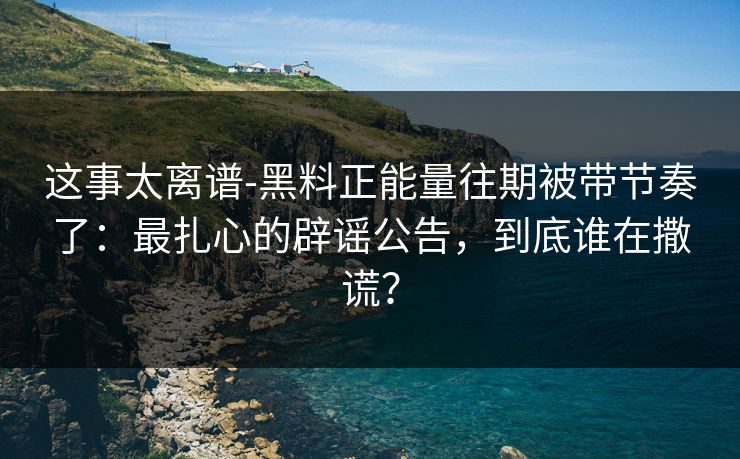 这事太离谱-黑料正能量往期被带节奏了：最扎心的辟谣公告，到底谁在撒谎？