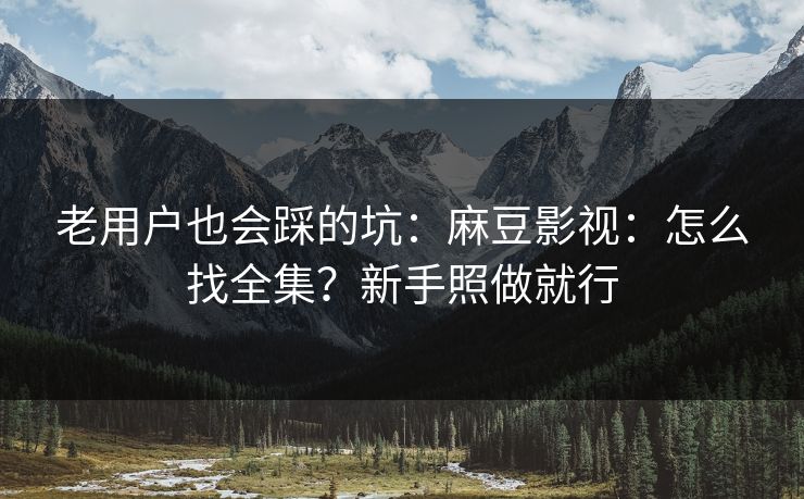 老用户也会踩的坑：麻豆影视：怎么找全集？新手照做就行