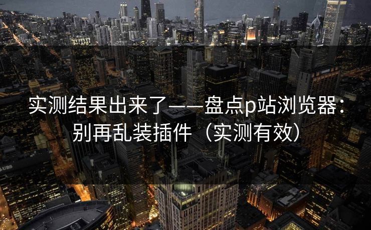 实测结果出来了——盘点p站浏览器：别再乱装插件（实测有效）