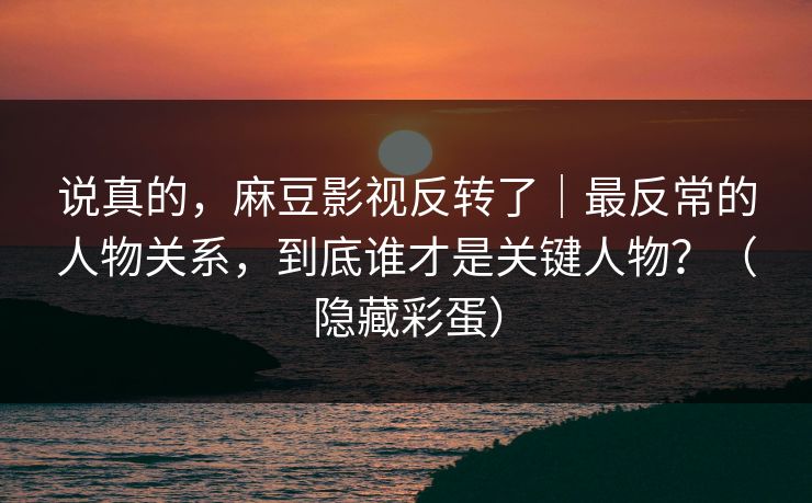说真的，麻豆影视反转了｜最反常的人物关系，到底谁才是关键人物？（隐藏彩蛋）