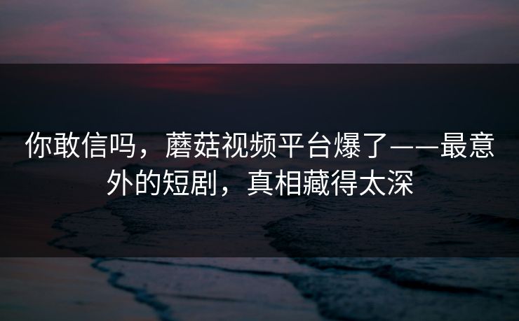 你敢信吗，蘑菇视频平台爆了——最意外的短剧，真相藏得太深