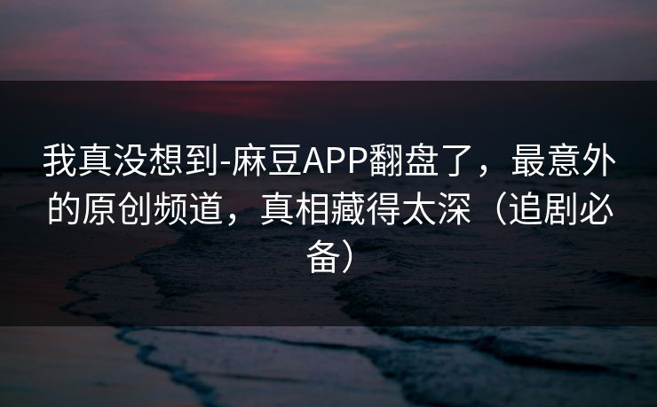 我真没想到-麻豆APP翻盘了,最意外的原创频道,真相藏得太深(追剧必备) 我真没想到-麻豆APP翻盘了,最意外的原创频道,真相藏得太深(追剧必备)