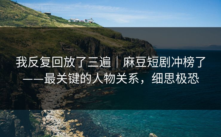 我反复回放了三遍｜麻豆短剧冲榜了——最关键的人物关系，细思极恐