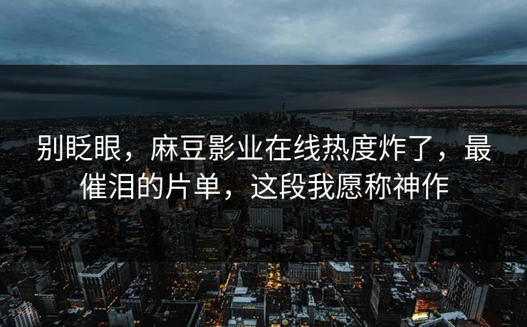 别眨眼，麻豆影业在线热度炸了，最催泪的片单，这段我愿称神作