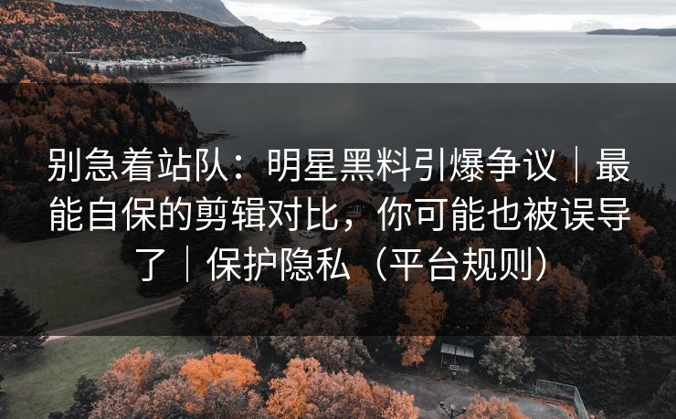 别急着站队：明星黑料引爆争议｜最能自保的剪辑对比，你可能也被误导了｜保护隐私（平台规则）