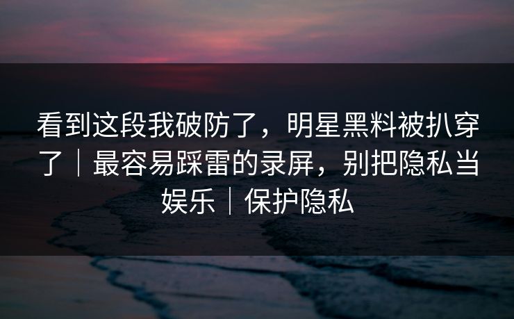 看到这段我破防了,明星黑料被扒穿了|最容易踩雷的录屏,别把隐私当娱乐|保护隐私 看到这段我破防了,明星黑料被扒穿了|最容易踩雷的录屏,别把隐私当娱乐|保护隐私