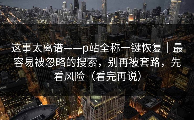 这事太离谱——p站全称一键恢复｜最容易被忽略的搜索，别再被套路，先看风险（看完再说）