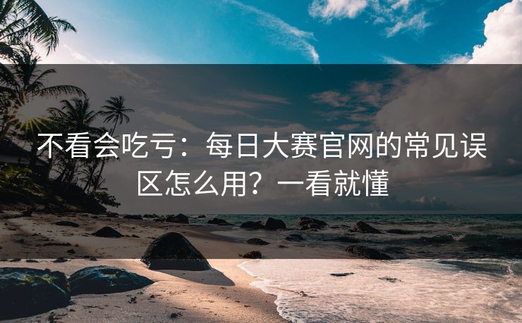 不看会吃亏：每日大赛官网的常见误区怎么用？一看就懂