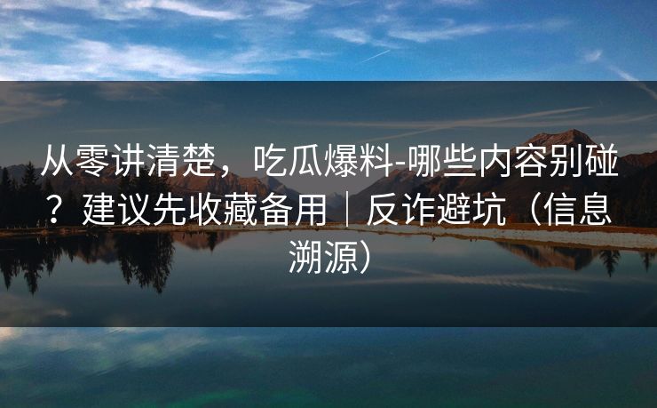 从零讲清楚，吃瓜爆料-哪些内容别碰？建议先收藏备用｜反诈避坑（信息溯源）