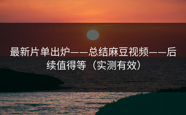 最新片单出炉——总结麻豆视频——后续值得等（实测有效）