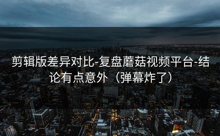 剪辑版差异对比-复盘蘑菇视频平台-结论有点意外（弹幕炸了）