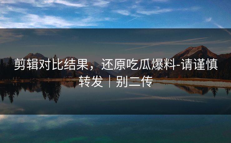 剪辑对比结果,还原吃瓜爆料-请谨慎转发|别二传 剪辑对比结果,还原吃瓜爆料-请谨慎转发|别二传