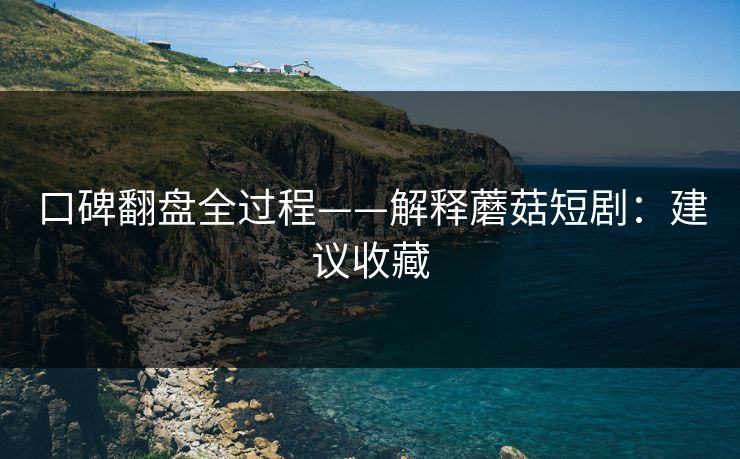 口碑翻盘全过程——解释蘑菇短剧：建议收藏