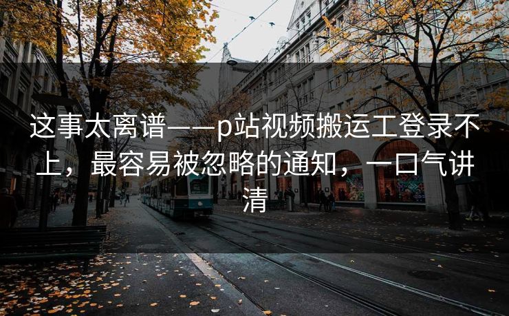这事太离谱——p站视频搬运工登录不上，最容易被忽略的通知，一口气讲清