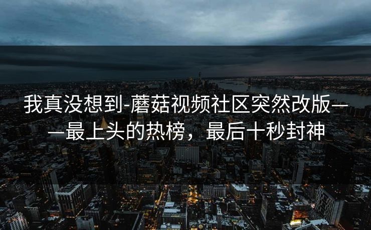 我真没想到-蘑菇视频社区突然改版——最上头的热榜，最后十秒封神