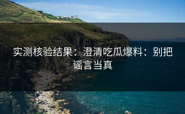 实测核验结果：澄清吃瓜爆料：别把谣言当真